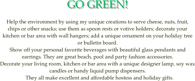 GO GREEN!

Help the environment by using my unique creations to serve cheese, nuts, fruit, chips or other snacks; use them as spoon rests or votive holders; decorate your kitchen or bar area with wall hangers; add a unique ornament on your holiday tree or bulletin board. 
Show off your personal favorite beverages with beautiful glass pendants and earrings. They are great beach, pool and party fashion accessories.
Decorate your living room, kitchen or bar area with a unique designer lamp, soy wax candles or handy liquid pump dispensers.
   They all make excellent and affordable hostess and holiday gifts.